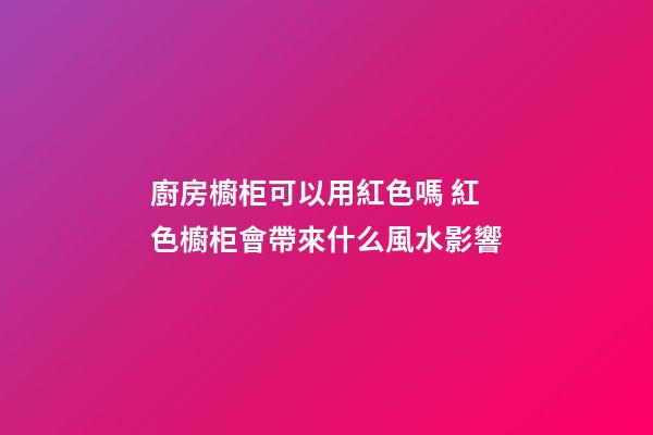 廚房櫥柜可以用紅色嗎 紅色櫥柜會帶來什么風水影響